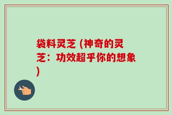 袋料灵芝 (神奇的灵芝：功效超乎你的想象)-第1张图片-卓越灵芝孢子粉