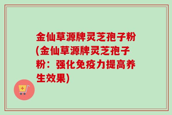 金仙草源牌灵芝孢子粉(金仙草源牌灵芝孢子粉:强化免疫力提高养生效果)-第1张图片-卓越灵芝孢子粉 金仙草源牌灵芝孢子粉(金仙草源牌灵芝孢子粉:强化免疫力提高养生效果)-第1张图片-卓越灵芝孢子粉