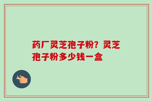 药厂灵芝孢子粉？灵芝孢子粉多少钱一盒-第1张图片-卓越灵芝孢子粉