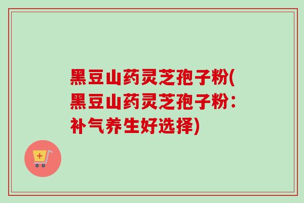 黑豆山药灵芝孢子粉(黑豆山药灵芝孢子粉:补气养生好选择)-第1张图片-卓越灵芝孢子粉 黑豆山药灵芝孢子粉(黑豆山药灵芝孢子粉:补气养生好选择)-第1张图片-卓越灵芝孢子粉