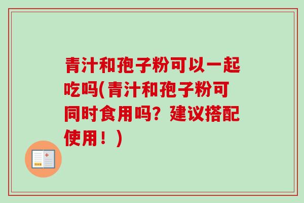 青汁和孢子粉可以一起吃吗(青汁和孢子粉可同时食用吗？建议搭配使用！)-第1张图片-卓越灵芝孢子粉