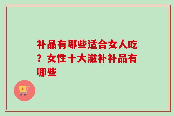 补品有哪些适合女人吃？女性十大滋补补品有哪些-第1张图片-卓越灵芝孢子粉