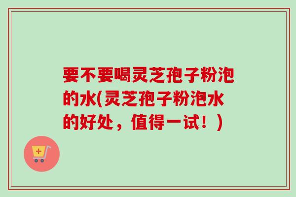 要不要喝灵芝孢子粉泡的水(灵芝孢子粉泡水的好处，值得一试！)-第1张图片-卓越灵芝孢子粉