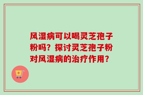 风湿病可以喝灵芝孢子粉吗？探讨灵芝孢子粉对风湿病的治疗作用？-第1张图片-卓越灵芝孢子粉