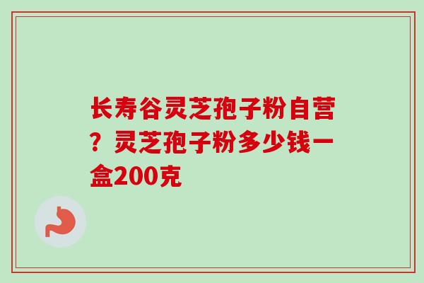长寿谷灵芝孢子粉自营？灵芝孢子粉多少钱一盒200克-第1张图片-卓越灵芝孢子粉
