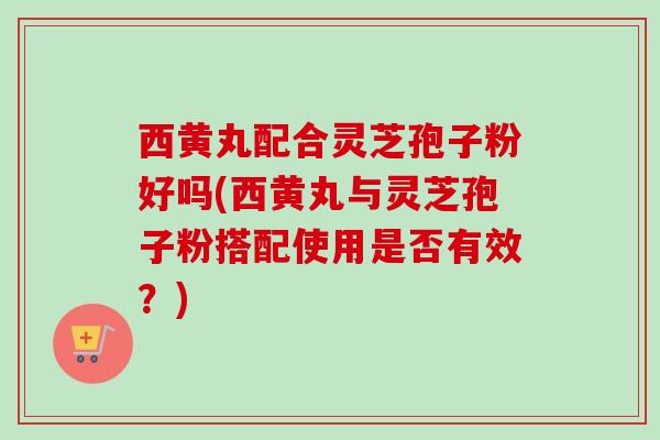 西黄丸配合灵芝孢子粉好吗(西黄丸与灵芝孢子粉搭配使用是否有效？)-第1张图片-卓越灵芝孢子粉