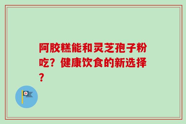 阿胶糕能和灵芝孢子粉吃?健康饮食的新选择?-第1张图片-卓越灵芝孢子粉 阿胶糕能和灵芝孢子粉吃?健康饮食的新选择?-第1张图片-卓越灵芝孢子粉