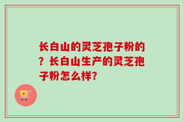 长白山的灵芝孢子粉的？长白山生产的灵芝孢子粉怎么样？-第1张图片-卓越灵芝孢子粉