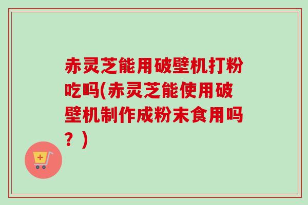 赤灵芝能用破壁机打粉吃吗(赤灵芝能使用破壁机制作成粉末食用吗?)-第1张图片-卓越灵芝孢子粉 赤灵芝能用破壁机打粉吃吗(赤灵芝能使用破壁机制作成粉末食用吗?)-第1张图片-卓越灵芝孢子粉