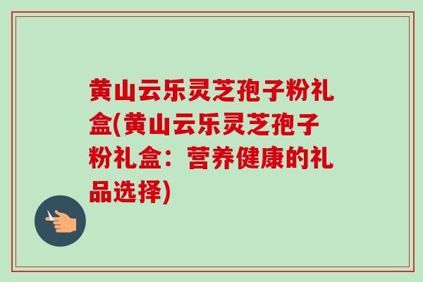 黄山云乐灵芝孢子粉礼盒(黄山云乐灵芝孢子粉礼盒：营养健康的礼品选择)-第1张图片-卓越灵芝孢子粉