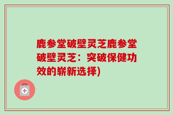 鹿参堂破壁灵芝鹿参堂破壁灵芝:突破保健功效的崭新选择)-第1张图片-卓越灵芝孢子粉 鹿参堂破壁灵芝鹿参堂破壁灵芝:突破保健功效的崭新选择)-第1张图片-卓越灵芝孢子粉