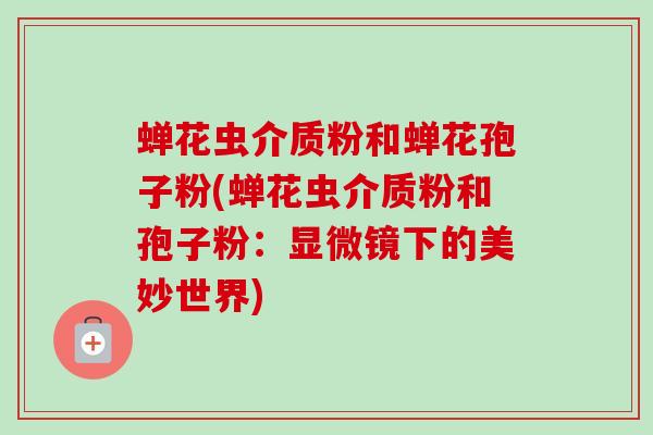 蝉花虫介质粉和蝉花孢子粉(蝉花虫介质粉和孢子粉:显微镜下的美妙世界)-第1张图片-卓越灵芝孢子粉 蝉花虫介质粉和蝉花孢子粉(蝉花虫介质粉和孢子粉:显微镜下的美妙世界)-第1张图片-卓越灵芝孢子粉