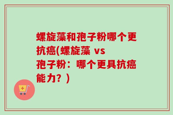 螺旋藻和孢子粉哪个更抗癌(螺旋藻 vs 孢子粉：哪个更具抗癌能力？)-第1张图片-卓越灵芝孢子粉