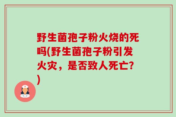 野生菌孢子粉火烧的死吗(野生菌孢子粉引发火灾,是否致人死亡?)-第1张图片-卓越灵芝孢子粉 野生菌孢子粉火烧的死吗(野生菌孢子粉引发火灾,是否致人死亡?)-第1张图片-卓越灵芝孢子粉