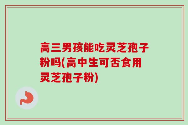 高三男孩能吃灵芝孢子粉吗(高中生可否食用灵芝孢子粉)-第1张图片-卓越灵芝孢子粉