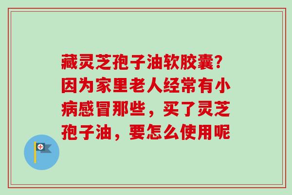 藏灵芝孢子油软胶囊?因为家里老人经常有小病感冒那些,买了灵芝孢子油,要怎么使用呢-第1张图片-卓越灵芝孢子粉 藏灵芝孢子油软胶囊?因为家里老人经常有小病感冒那些,买了灵芝孢子油,要怎么使用呢-第1张图片-卓越灵芝孢子粉