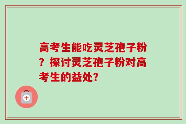 高考生能吃灵芝孢子粉?探讨灵芝孢子粉对高考生的益处?-第1张图片-卓越灵芝孢子粉 高考生能吃灵芝孢子粉?探讨灵芝孢子粉对高考生的益处?-第1张图片-卓越灵芝孢子粉
