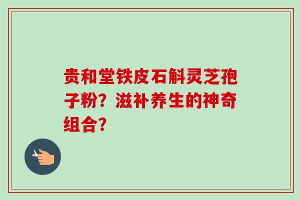 贵和堂铁皮石斛灵芝孢子粉?滋补养生的神奇组合?-第1张图片-卓越灵芝孢子粉 贵和堂铁皮石斛灵芝孢子粉?滋补养生的神奇组合?-第1张图片-卓越灵芝孢子粉