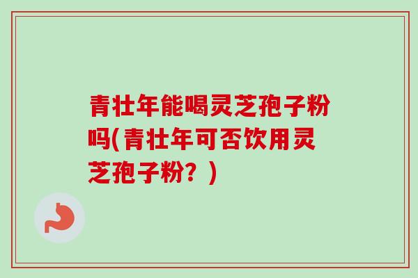 青壮年能喝灵芝孢子粉吗(青壮年可否饮用灵芝孢子粉？)-第1张图片-卓越灵芝孢子粉