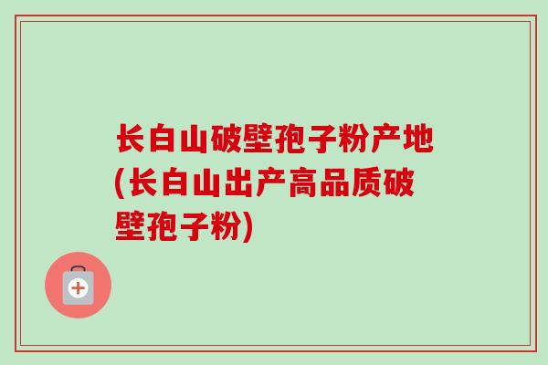长白山破壁孢子粉产地(长白山出产高品质破壁孢子粉)-第1张图片-卓越灵芝孢子粉 长白山破壁孢子粉产地(长白山出产高品质破壁孢子粉)-第1张图片-卓越灵芝孢子粉