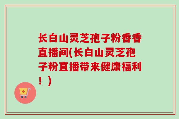长白山灵芝孢子粉香香直播间(长白山灵芝孢子粉直播带来健康福利!)-第1张图片-卓越灵芝孢子粉 长白山灵芝孢子粉香香直播间(长白山灵芝孢子粉直播带来健康福利!)-第1张图片-卓越灵芝孢子粉