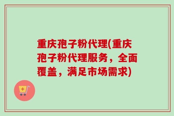 重庆孢子粉代理(重庆孢子粉代理服务，全面覆盖，满足市场需求)-第1张图片-卓越灵芝孢子粉