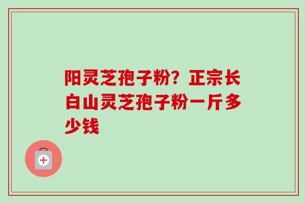 阳灵芝孢子粉?正宗长白山灵芝孢子粉一斤多少钱-第1张图片-卓越灵芝孢子粉 阳灵芝孢子粉?正宗长白山灵芝孢子粉一斤多少钱-第1张图片-卓越灵芝孢子粉