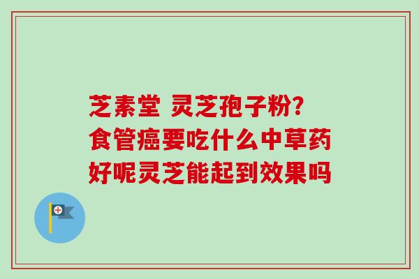 芝素堂 灵芝孢子粉？食管癌要吃什么中草药好呢灵芝能起到效果吗-第1张图片-卓越灵芝孢子粉