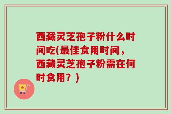 西藏灵芝孢子粉什么时间吃(最佳食用时间,西藏灵芝孢子粉需在何时食用?)-第1张图片-卓越灵芝孢子粉 西藏灵芝孢子粉什么时间吃(最佳食用时间,西藏灵芝孢子粉需在何时食用?)-第1张图片-卓越灵芝孢子粉