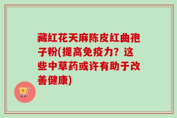 藏红花天麻陈皮红曲孢子粉(提高免疫力？这些中草药或许有助于改善健康)-第1张图片-卓越灵芝孢子粉