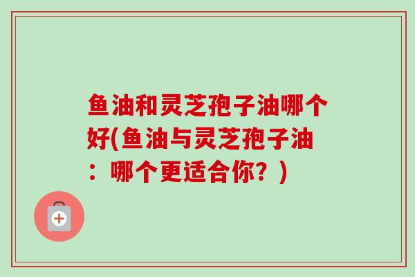 鱼油和灵芝孢子油哪个好(鱼油与灵芝孢子油：哪个更适合你？)-第1张图片-卓越灵芝孢子粉
