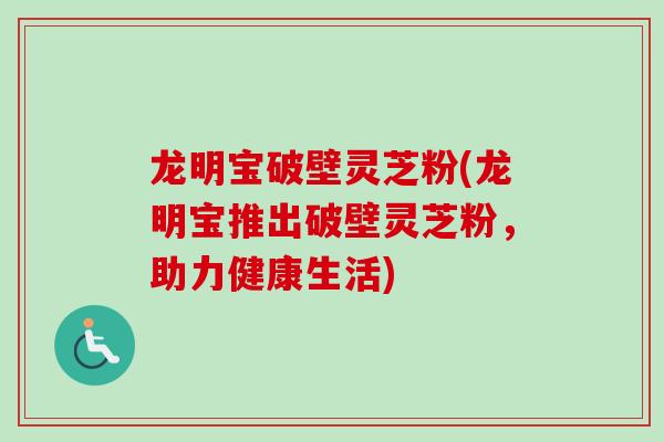 龙明宝破壁灵芝粉(龙明宝推出破壁灵芝粉,助力健康生活)-第1张图片-卓越灵芝孢子粉 龙明宝破壁灵芝粉(龙明宝推出破壁灵芝粉,助力健康生活)-第1张图片-卓越灵芝孢子粉