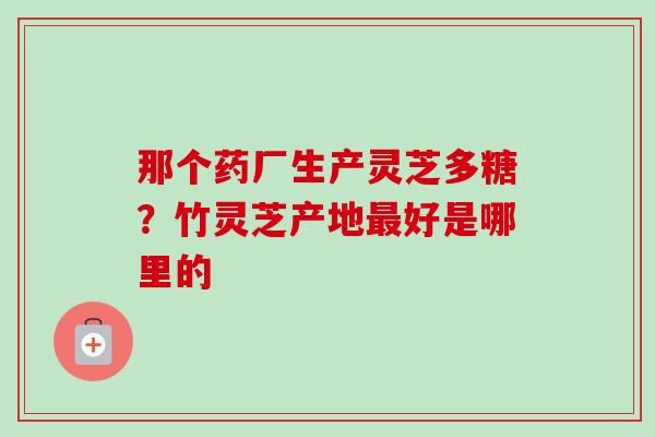 那个药厂生产灵芝多糖?竹灵芝产地最好是哪里的-第1张图片-卓越灵芝孢子粉 那个药厂生产灵芝多糖?竹灵芝产地最好是哪里的-第1张图片-卓越灵芝孢子粉