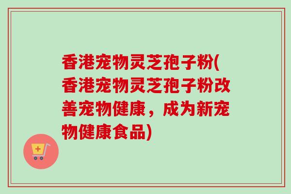 香港宠物灵芝孢子粉(香港宠物灵芝孢子粉改善宠物健康，成为新宠物健康食品)-第1张图片-卓越灵芝孢子粉