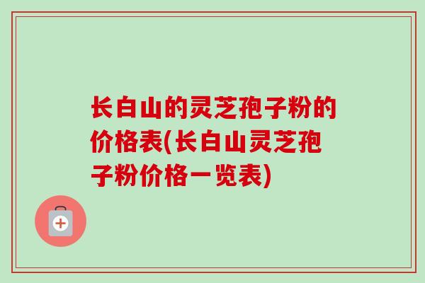 长白山的灵芝孢子粉的价格表(长白山灵芝孢子粉价格一览表)-第1张图片-卓越灵芝孢子粉