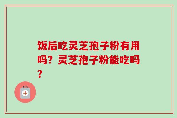 饭后吃灵芝孢子粉有用吗？灵芝孢子粉能吃吗？-第1张图片-卓越灵芝孢子粉