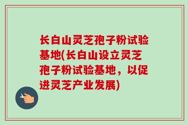 长白山灵芝孢子粉试验基地(长白山设立灵芝孢子粉试验基地,以促进灵芝产业发展)-第1张图片-卓越灵芝孢子粉 长白山灵芝孢子粉试验基地(长白山设立灵芝孢子粉试验基地,以促进灵芝产业发展)-第1张图片-卓越灵芝孢子粉