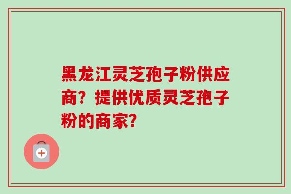 黑龙江灵芝孢子粉供应商？提供优质灵芝孢子粉的商家？-第1张图片-卓越灵芝孢子粉