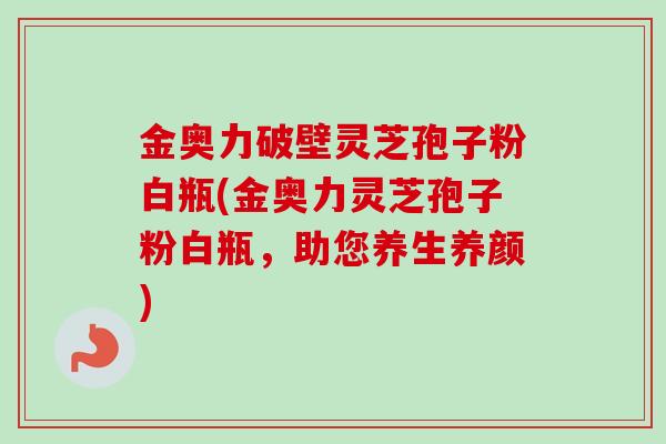 金奥力破壁灵芝孢子粉白瓶(金奥力灵芝孢子粉白瓶,助您养生养颜)-第1张图片-卓越灵芝孢子粉 金奥力破壁灵芝孢子粉白瓶(金奥力灵芝孢子粉白瓶,助您养生养颜)-第1张图片-卓越灵芝孢子粉