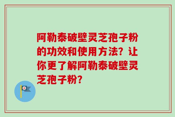 阿勒泰破壁灵芝孢子粉的功效和使用方法？让你更了解阿勒泰破壁灵芝孢子粉？-第1张图片-卓越灵芝孢子粉