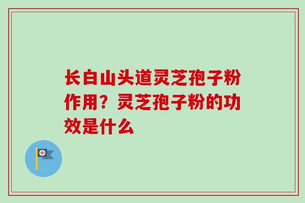 长白山头道灵芝孢子粉作用？灵芝孢子粉的功效是什么-第1张图片-卓越灵芝孢子粉