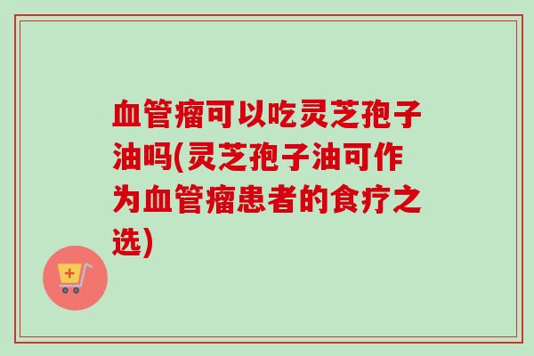 血管瘤可以吃灵芝孢子油吗(灵芝孢子油可作为血管瘤患者的食疗之选)-第1张图片-卓越灵芝孢子粉