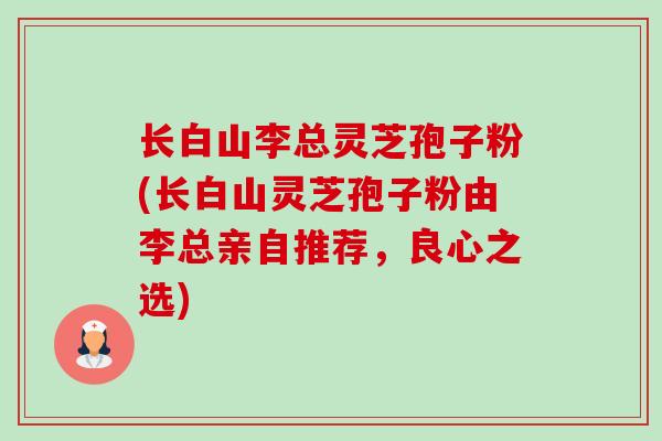 长白山李总灵芝孢子粉(长白山灵芝孢子粉由李总亲自推荐,良心之选)-第1张图片-卓越灵芝孢子粉 长白山李总灵芝孢子粉(长白山灵芝孢子粉由李总亲自推荐,良心之选)-第1张图片-卓越灵芝孢子粉