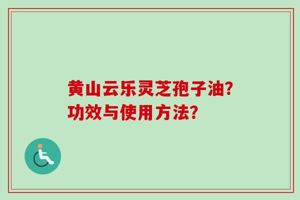 黄山云乐灵芝孢子油？功效与使用方法？-第1张图片-卓越灵芝孢子粉