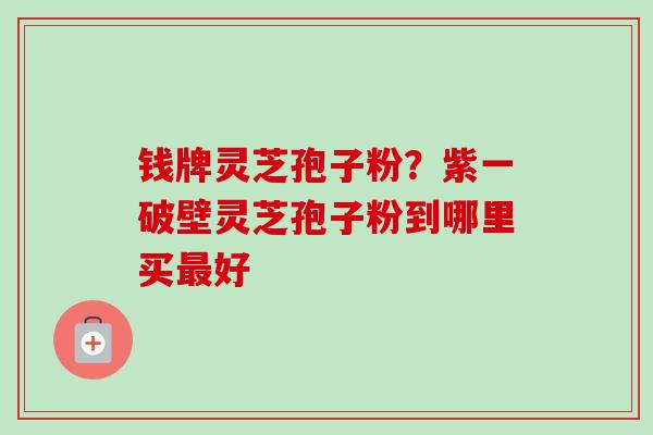 钱牌灵芝孢子粉？紫一破壁灵芝孢子粉到哪里买最好-第1张图片-卓越灵芝孢子粉