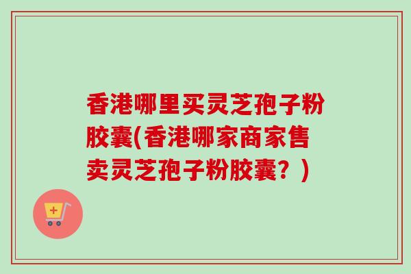 香港哪里买灵芝孢子粉胶囊(香港哪家商家售卖灵芝孢子粉胶囊？)-第1张图片-卓越灵芝孢子粉