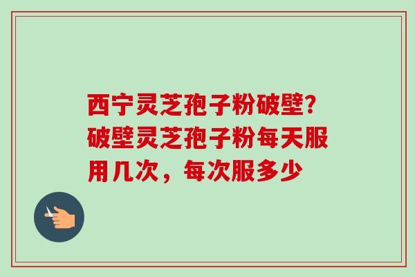 西宁灵芝孢子粉破壁？破壁灵芝孢子粉每天服用几次，每次服多少-第1张图片-卓越灵芝孢子粉