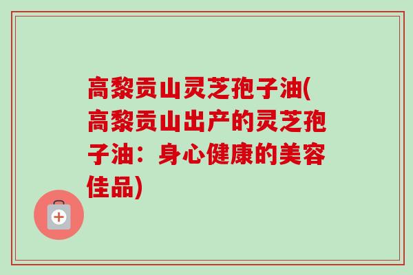 高黎贡山灵芝孢子油(高黎贡山出产的灵芝孢子油：身心健康的美容佳品)-第1张图片-卓越灵芝孢子粉