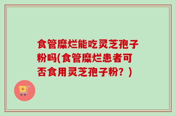 食管糜烂能吃灵芝孢子粉吗(食管糜烂患者可否食用灵芝孢子粉?)-第1张图片-卓越灵芝孢子粉 食管糜烂能吃灵芝孢子粉吗(食管糜烂患者可否食用灵芝孢子粉?)-第1张图片-卓越灵芝孢子粉
