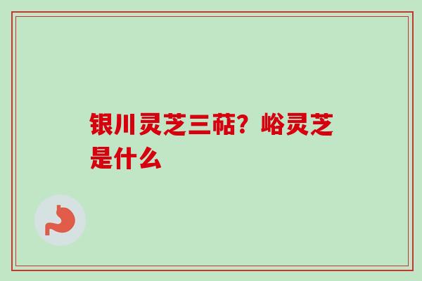 银川灵芝三萜？峪灵芝是什么-第1张图片-卓越灵芝孢子粉